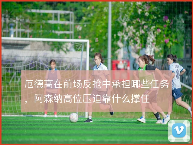 厄德高在前场反抢中承担哪些任务，阿森纳高位压迫靠什么撑住
