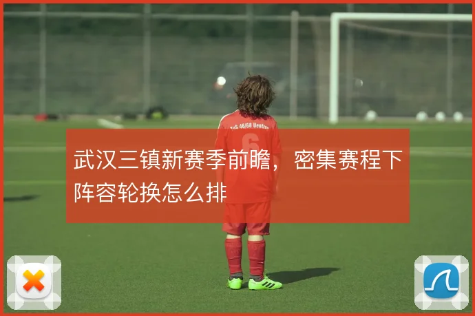 武汉三镇新赛季前瞻,密集赛程下阵容轮换怎么排