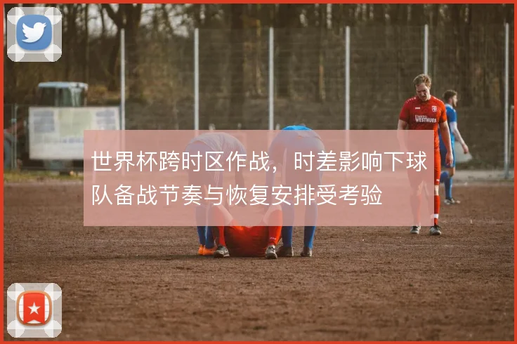 世界杯跨时区作战，时差影响下球队备战节奏与恢复安排受考验