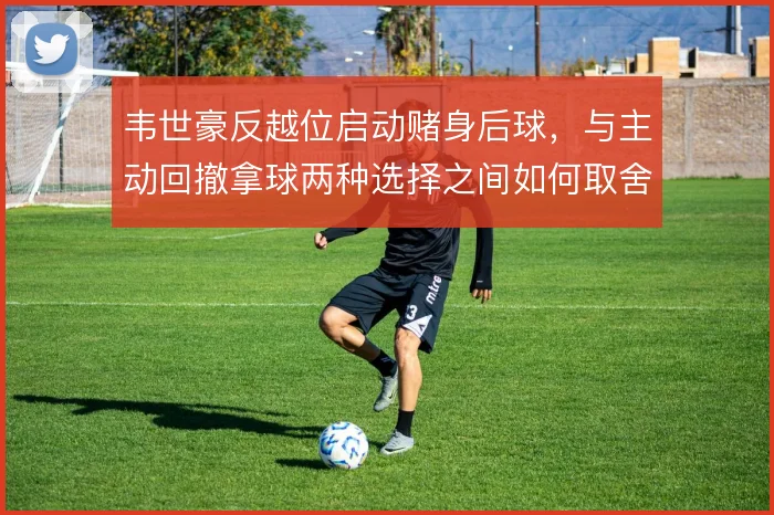 韦世豪反越位启动赌身后球,与主动回撤拿球两种选择之间如何取舍
