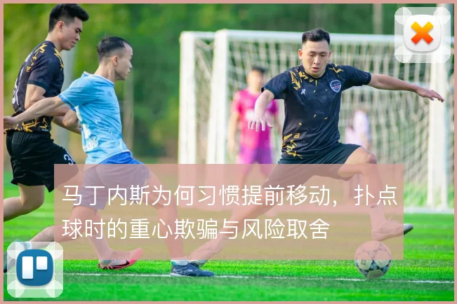 马丁内斯为何习惯提前移动,扑点球时的重心欺骗与风险取舍