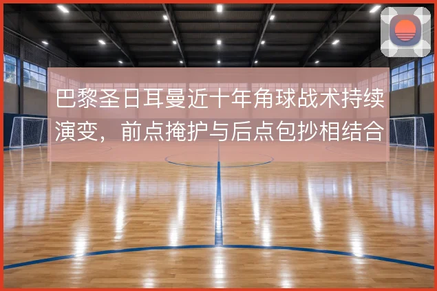 巴黎圣日耳曼近十年角球战术持续演变,前点掩护与后点包抄相结合