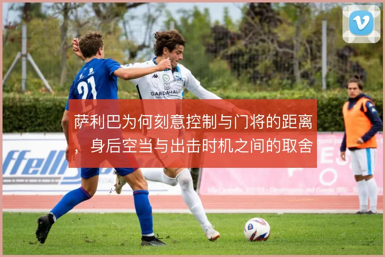 萨利巴为何刻意控制与门将的距离，身后空当与出击时机之间的取舍是关键