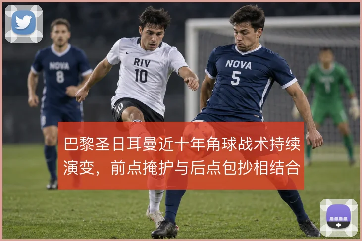 巴黎圣日耳曼近十年角球战术持续演变，前点掩护与后点包抄相结合