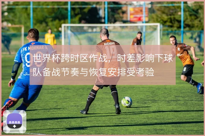世界杯跨时区作战,时差影响下球队备战节奏与恢复安排受考验