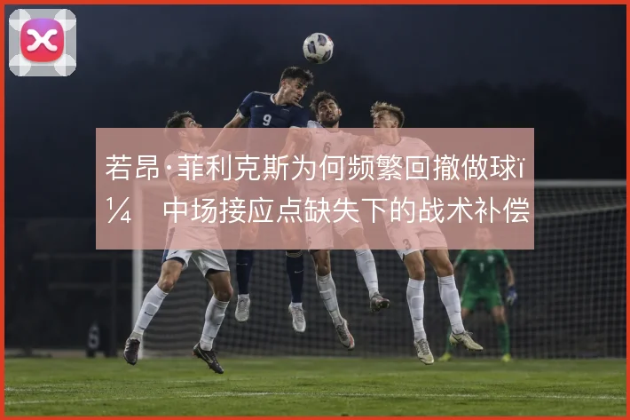 若昂·菲利克斯为何频繁回撤做球，中场接应点缺失下的战术补偿