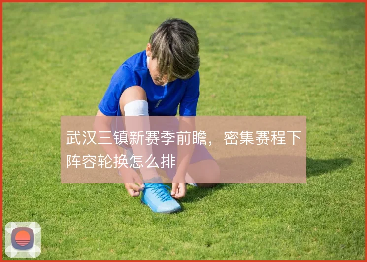 武汉三镇新赛季前瞻，密集赛程下阵容轮换怎么排