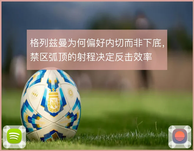 格列兹曼为何偏好内切而非下底,禁区弧顶的射程决定反击效率