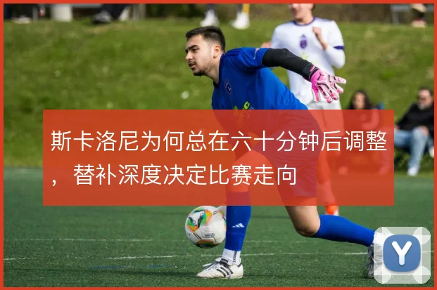 斯卡洛尼为何总在六十分钟后调整，替补深度决定比赛走向