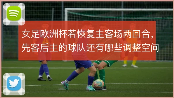 女足欧洲杯若恢复主客场两回合,先客后主的球队还有哪些调整空间