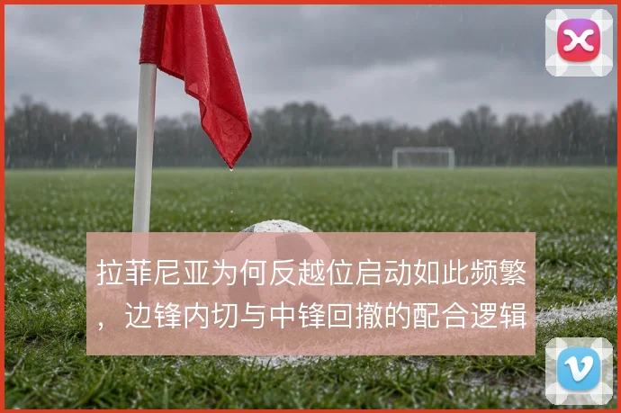 拉菲尼亚为何反越位启动如此频繁，边锋内切与中锋回撤的配合逻辑