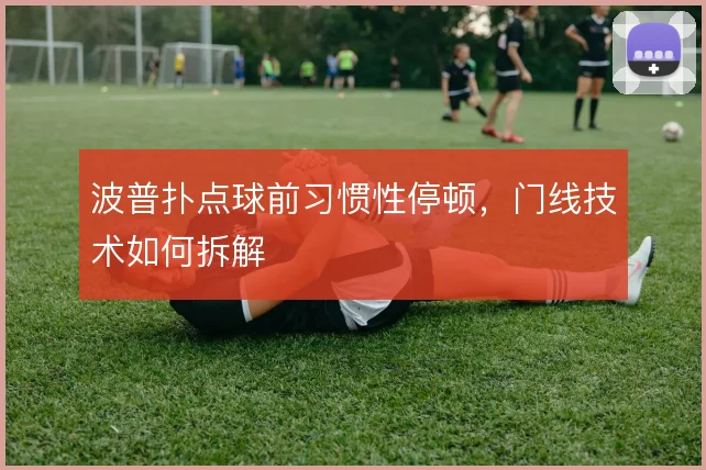 波普扑点球前习惯性停顿，门线技术如何拆解