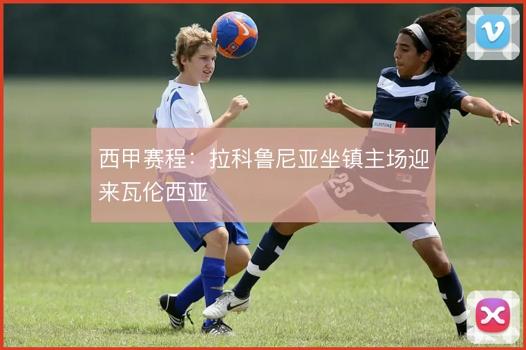 西甲赛程：拉科鲁尼亚坐镇主场迎来瓦伦西亚