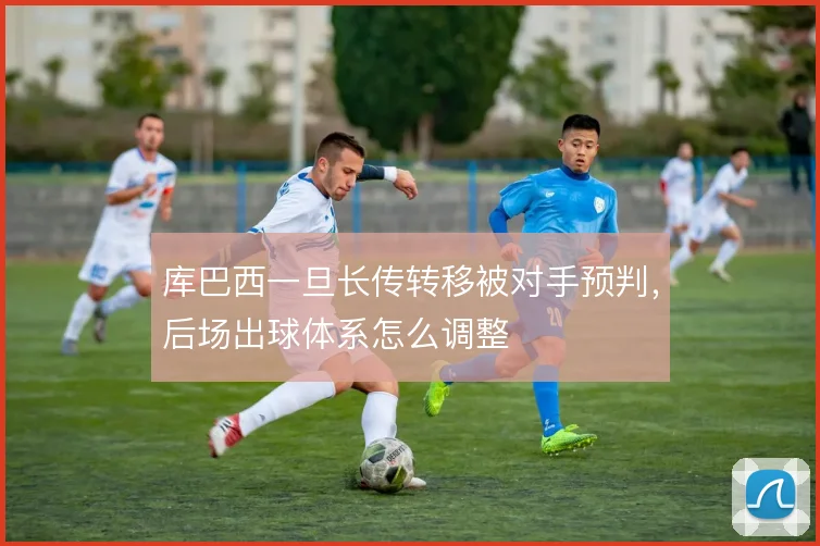 库巴西一旦长传转移被对手预判,后场出球体系怎么调整