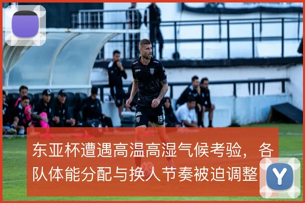 东亚杯遭遇高温高湿气候考验,各队体能分配与换人节奏被迫调整