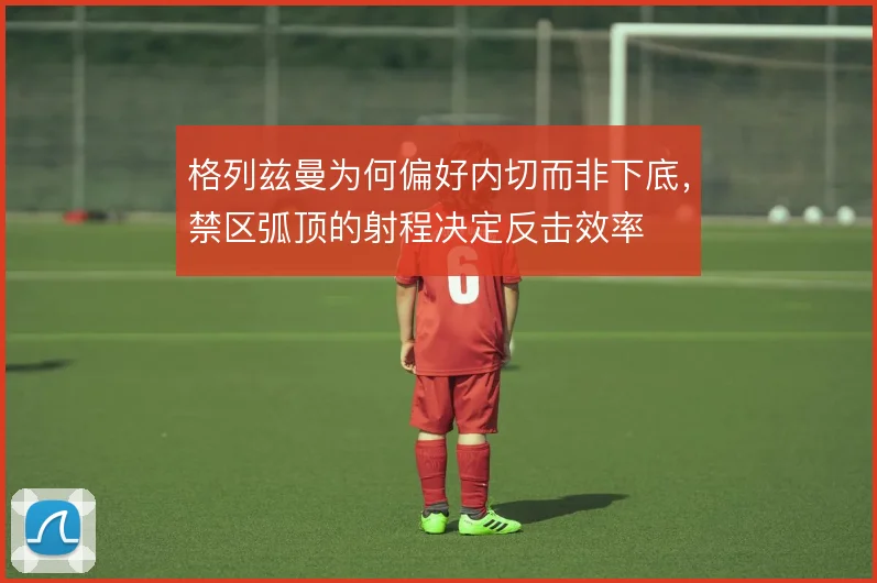格列兹曼为何偏好内切而非下底，禁区弧顶的射程决定反击效率