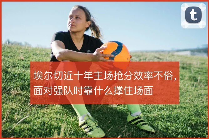 埃尔切近十年主场抢分效率不俗,面对强队时靠什么撑住场面