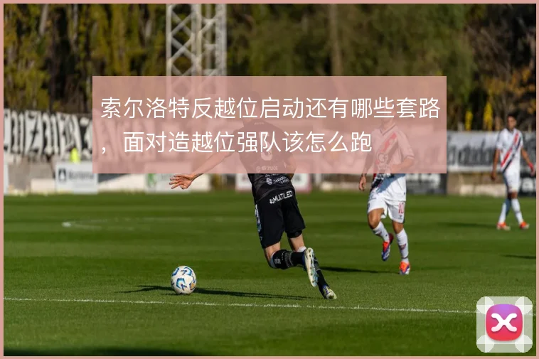 索尔洛特反越位启动还有哪些套路,面对造越位强队该怎么跑