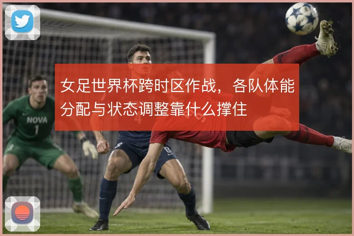女足世界杯跨时区作战,各队体能分配与状态调整靠什么撑住