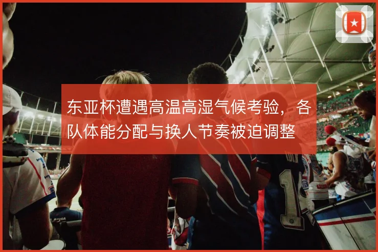 东亚杯遭遇高温高湿气候考验，各队体能分配与换人节奏被迫调整
