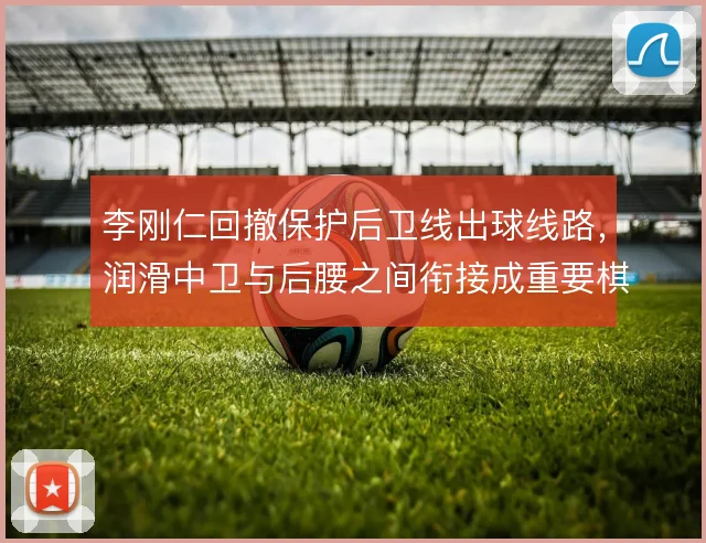 李刚仁回撤保护后卫线出球线路,润滑中卫与后腰之间衔接成重要棋子