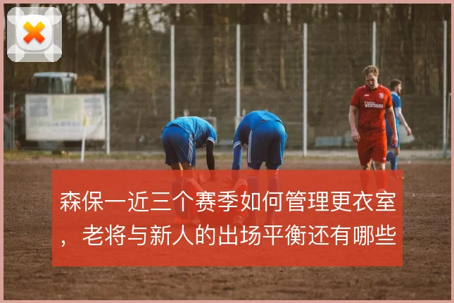 森保一近三个赛季如何管理更衣室,老将与新人的出场平衡还有哪些办法