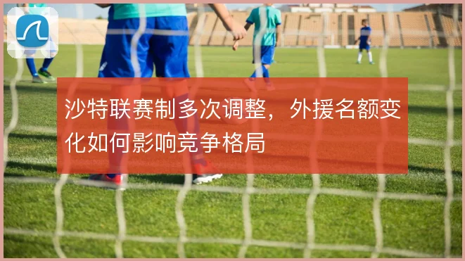 沙特联赛制多次调整，外援名额变化如何影响竞争格局