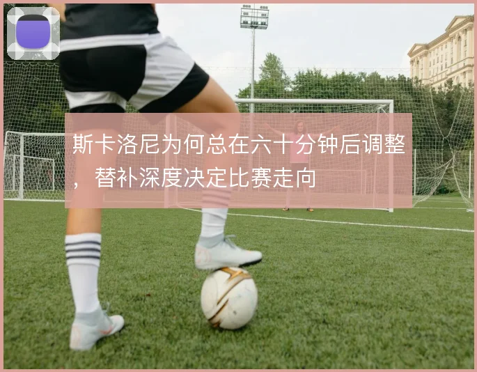 斯卡洛尼为何总在六十分钟后调整，替补深度决定比赛走向